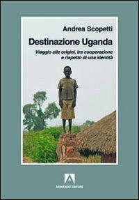 Destinazione Uganda. Viaggio alle origini, tra cooperazione e rispetto di una identità - Andrea Scopetti - copertina