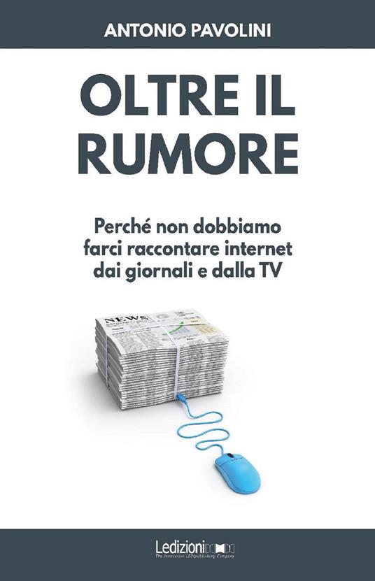 Oltre il rumore. Perché non dobbiamo farci raccontare internet dai giornali e dalla TV - Antonio Pavolini - copertina