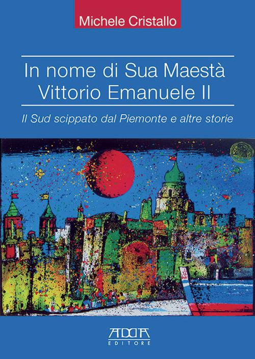 In nome di sua maestà Vittorio Emanuele II. Il Sud scippato dal Piemonte e altre storie - Michele Cristallo - copertina