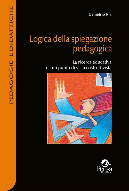 Logica della spiegazione pedagogica. La ricerca educativa da un punto di vista costruttivista - Demetrio Ria - copertina