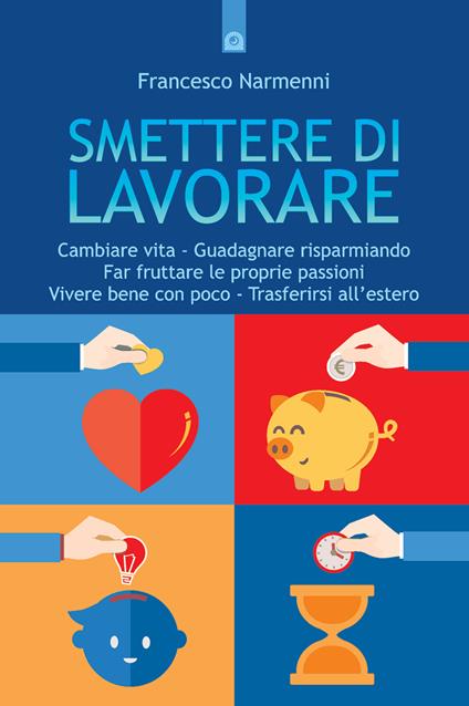 Smettere di lavorare. Cambiare vita, guadagnare risparmiando, far fruttare le proprie passioni, vivere bene con poco, trasferirsi all'estero - Francesco Narmenni - ebook