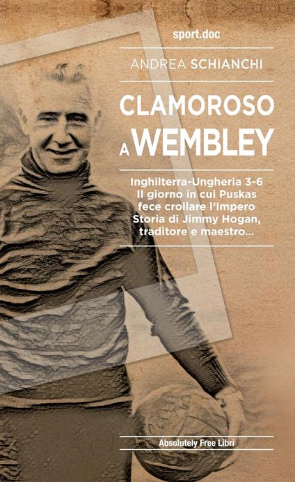 Clamoroso a Wembley. Inghilterra-Ungheria 3-6. Il giorno in cui Puskas fece crollare l'impero. Storia di Jimmy Hogan, traditore e maestro... - Andrea Schianchi - copertina