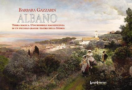 Albano. Terra magica. L'incredibile magnificenza di un piccolo grande teatro della storia - Barbara Gazzabin - copertina