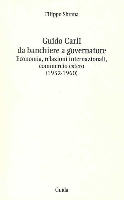 Guido Carli da banchiere a governatore. Economia, relazioni internazioali, commercio estero (1952-1960) - Filippo Sbrana - copertina