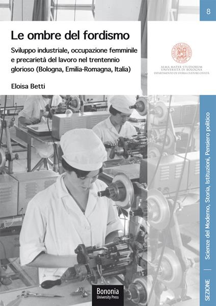 Le ombre del fordismo. Sviluppo industriale, occupazione femminile e precarietà del lavoro nel trentennio glorioso (Bologna, Emilia-Romagna, Italia) - Eloisa Betti - copertina