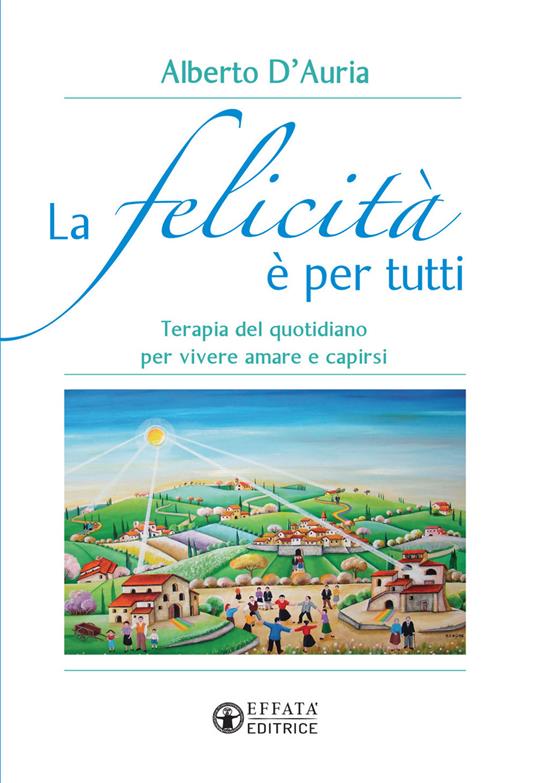 La felicità è per tutti. Terapia del quotidiano per vivere amare e capirsi - Alberto D'Auria - copertina