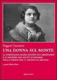 Una donna sul monte. La partigiana Maria Rossini di Cabernardi e il mistero dei militi scomparsi nella strage del S. Angelo di Arcevia - Ruggero Giacomini - copertina