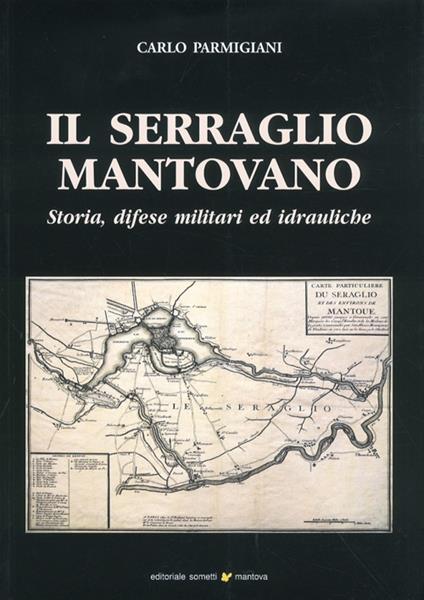 Il serraglio mantovano. Storia, difese militari ed idrauliche - Carlo Parmigiani - copertina