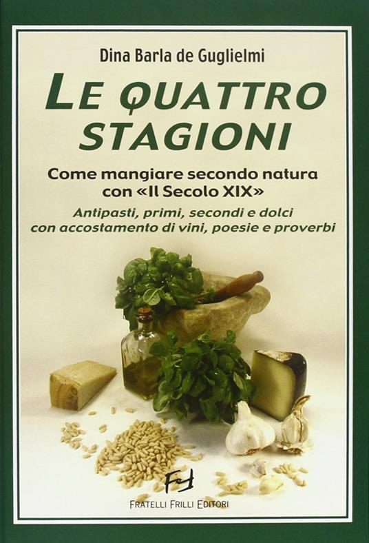 Le quattro stagioni. Come mangiare secondo natura con «Il secolo XIX». Antipasti, primi, secondi e dolci con accostamento di vini, poesie e proverbi - Dina Barla De Guglielmi - copertina