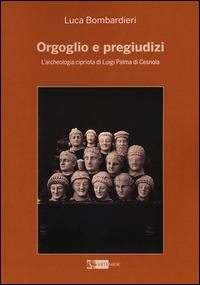 Orgoglio e pregiudizi. L'archeologia cipriota di Luigi Palma di Cesnola alla luce dei documenti e delle corrispondenze con l'Italia - Luca Bombardieri - copertina