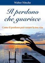 Il perdono che guarisce. Come il perdono può sanare la tua vita