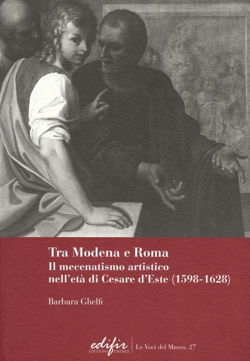 Tra Modena e Roma. Il mecenatismo artistico nell'età di Cesare d'Este (1598-1628) - Barbara Ghelfi - copertina