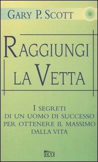 Raggiungi la vetta. I segreti di un uomo di successo per ottenere il massimo dalla vita - Gary P. Scott - copertina