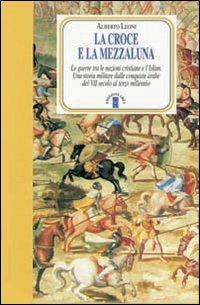 La Croce e la Mezzaluna. Le guerra tra le nazioni cristiane e l'Islam. Una storia militare dalle conquiste arabe del VII secolo al terzo millennio - Alberto Leoni - copertina