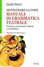 Incontrare la voce. Manuale di grammatica teatrale. Fonetica, pronuncia, dizione e recitazione