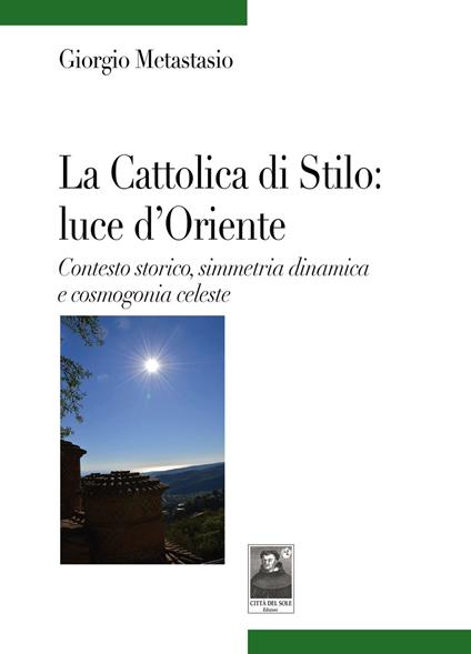 La Cattolica di Stilo: luce d'Oriente. Contesto storico, simmetria dinamica e cosmogonia celeste - Giorgio Metastasio - copertina