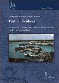 Porti di frontiera. Industria e commercio a Trieste, fiume e Pola tra le guerre mondiali - Laura Ceresi,Rolf Petri,Stefano Petrungaro - copertina