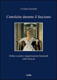 Cattoliche durante il fascismo. Ordine sociale e organizzazioni femminili nelle Venezie - Liviana Gazzetta - copertina