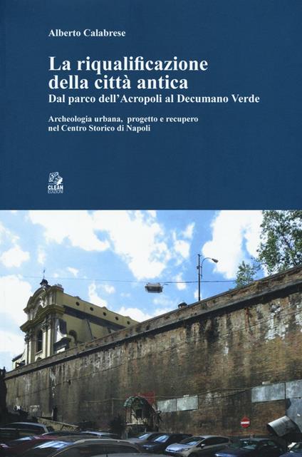 La riqualificazione della città antica. Dal parco dell'acropoli al decumano verde. Archeologia urbana, progetto e recupero nel centro storico di Napoli - Alberto Calabrese - copertina