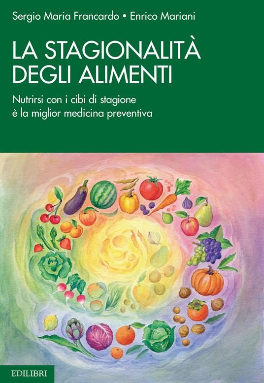 La stagionalità degli alimenti. Nutrirsi con i cibi di stagione è la miglior medicina preventiva - Sergio Maria Francardo,Enrico Mariani - copertina