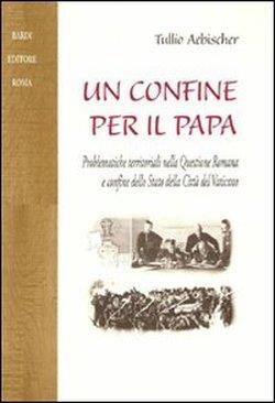 Un confine per il papa. Problematiche territoriali nella questione romana e confine dello Stato della Città del Vaticano - Tullio Aebischer - 2