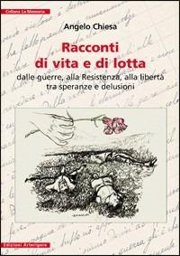 Racconti di vita e di lotta. Dalle guerre, alla Resistenza, alla libertà tra speranze e delusioni - Angelo Chiesa - copertina