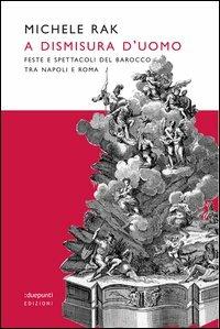 A dismisura d'uomo. Feste e spettacoli del barocco tra Napoli e Roma. Ediz. illustrata - Michele Rak - copertina