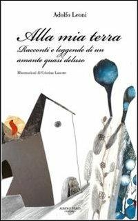 Alla mia terra. Racconti e leggende di un amante quasi deluso - Adolfo Leoni - copertina