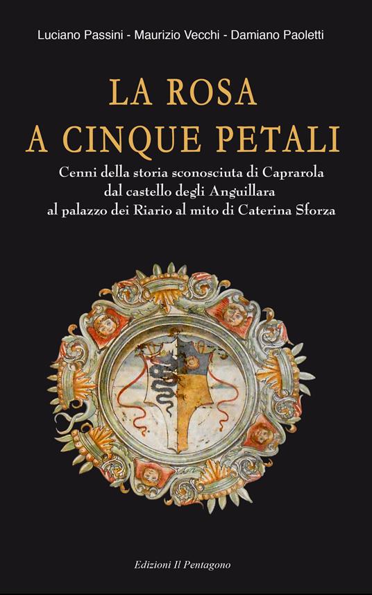 La rosa a cinque petali. Cenni della storia sconosciuta di Caprarola dal castello degli Anguillara al palazzo dei Riario al mito di Caterina Sforza - Maurizio Vecchi,Luciano Passini,Damiano Paoletti - copertina