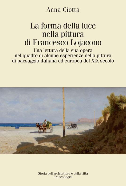 La forma della luce nella pittura di Francesco Lojacono. Una lettura della sua opera nel quadro di alcune esperienze della pittura di paesaggio italiana ed europea del XIX secolo - Anna Ciotta - copertina