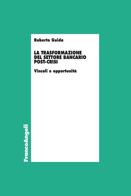 La trasformazione del settore bancario post-crisi. Vincoli e opportunità - Roberto Guida - copertina