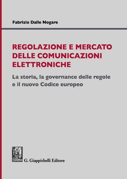 Regolazione e mercato delle comunicazioni elettroniche. La storia, la governance delle regole e il nuovo Codice europeo - Fabrizio Dalle Nogare - copertina