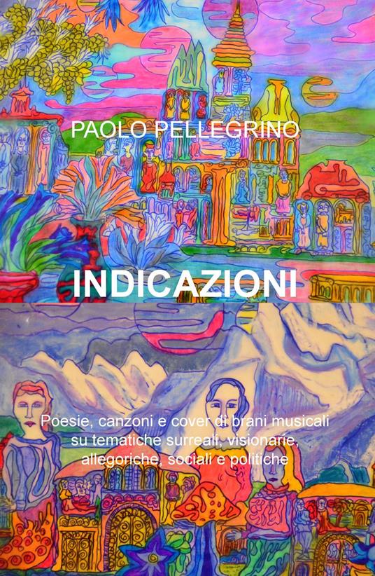 Indicazioni. Poesie, canzoni e cover di brani musicali su tematiche surreali, visionarie, allegoriche, sociali e politiche - Paolo Pellegrino - copertina