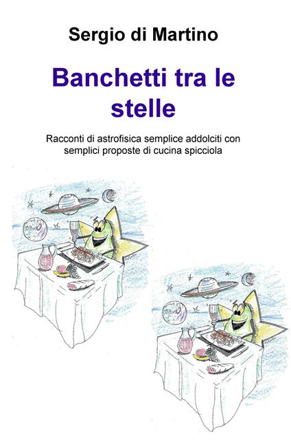 Banchetti tra le stelle. Racconti di astrofisica semplice addolciti con semplici proposte di cucina spicciola - Sergio Di Martino - copertina