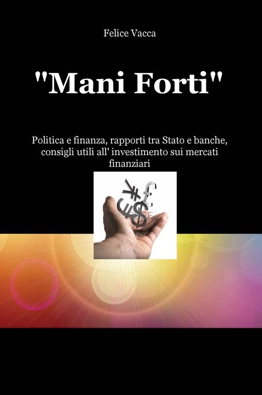 «Mani forti». Politica e finanza, rapporti tra Stato e banche, consigli utili all'investimento sui mercati finanziari - Felice Vacca - copertina