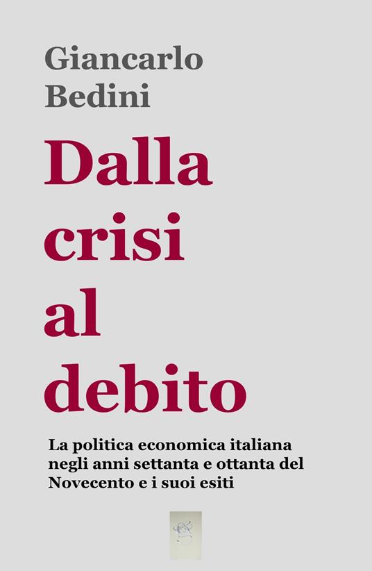 Dalla crisi al debito. La politica economica italiana negli anni Settanta e Ottanta del Novecento e i suoi esiti - Giancarlo Bedini - copertina