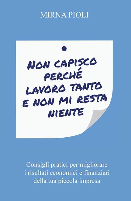 Non capisco perché lavoro tanto e non mi resta niente. Consigli pratici per migliorare i risultati economici e finanziari della tua piccola impresa - Mirna Pioli - copertina