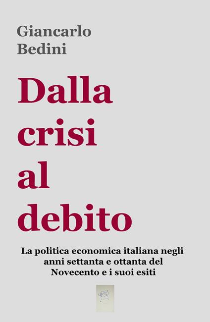 Dalla crisi al debito. La politica economica italiana negli anni Settanta e Ottanta del Novecento e i suoi esiti - Giancarlo Bedini - copertina