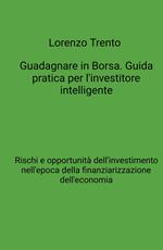 Guadagnare in Borsa. Guida pratica per l'investitore intelligente. Rischi e opportunità dell'investimento nell'epoca della finanziarizzazione dell'economia