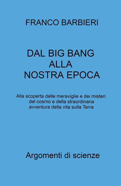 Dal Big Bang alla nostra epoca. Alla scoperta delle meraviglie e dei misteri del cosmo e della straordinaria avventura della vita sulla Terra - Franco Barbieri - copertina