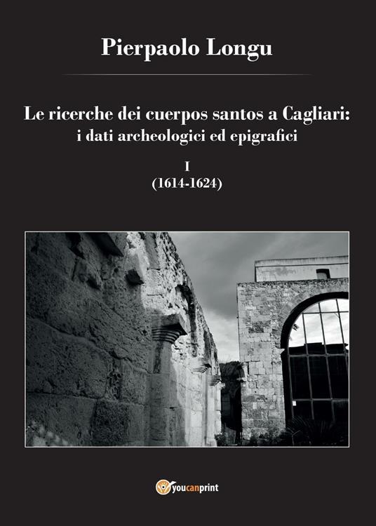 Le ricerche dei cuerpos santos a Cagliari: i dati archeologici ed epigrafici. Vol. 1: (1614-1624). - Pierpaolo Longu - copertina