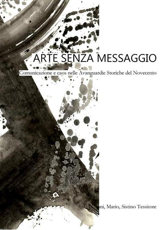 Arte senza messaggio. Comunicazione e caos nelle avanguardie storiche del Novecento - Giovanni,Mario,Sistino Tessitore - ebook