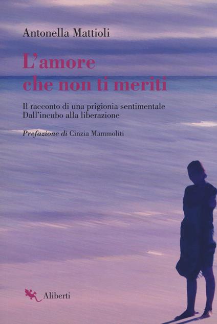 L'amore che non ti meriti. Il racconto di una prigionia sentimentale. Dall'incubo alla liberazione - Antonella Mattioli - copertina