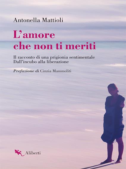 L' amore che non ti meriti. Il racconto di una prigionia sentimentale. Dall'incubo alla liberazione - Antonella Mattioli - ebook