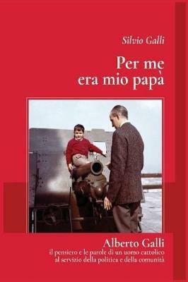 Per me era mio papà. Alberto Galli il pensiero e le parole di un uomo cattolico al servizio della politica e della comunità - Silvio Galli - copertina