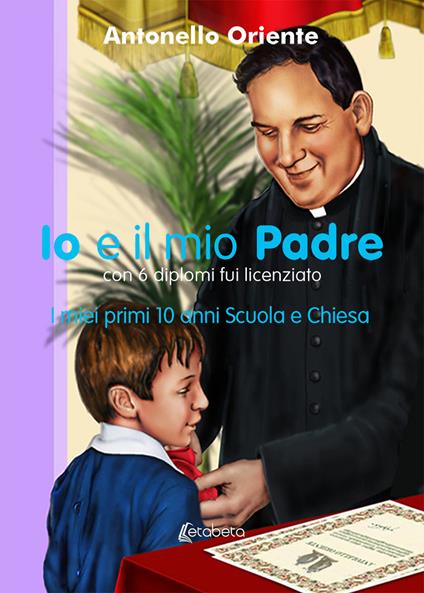 Io e il mio Padre. I miei primi 10 anni Scuola e Chiesa - Antonello Oriente - copertina