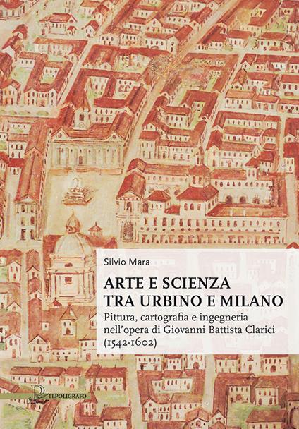 Arte e scienza tra Urbino e Milano. Pittura, cartografia e ingegneria nell'opera di Giovanni Battista Clarici (1542-1602) - Silvio Mara - copertina