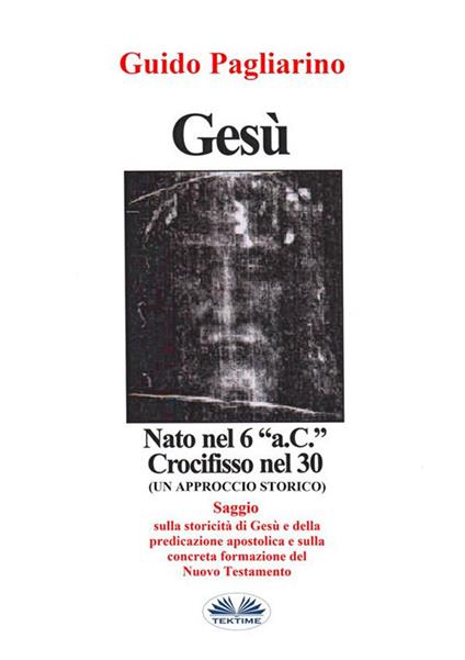 Gesù, nato nel 6 a. C., crocifisso nel 30: un approccio storico al cristianesimo - Guido Pagliarino - ebook