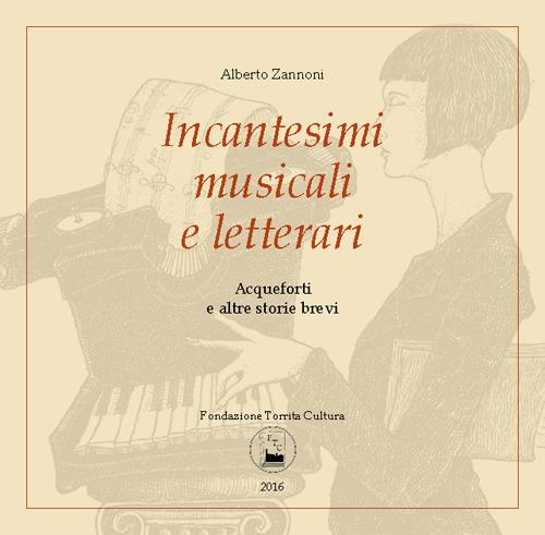 Incantesimi musicali e letterari. Acqueforti e altre storie brevi. Catalogo della mostra (Torrita di Siena, 7-16 aprile 2016) - Alberto Zannoni - copertina