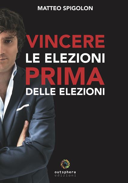 Vincere le elezioni prima delle elezioni. Come vincere le elezioni prima ancora di sapere la data del voto e aumentare il consenso in tempi di governo, lasciando ai tuoi avversari interni ed esterni solo le briciole - Matteo Spigolon - copertina